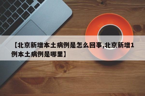 【北京新增本土病例是怎么回事,北京新增1例本土病例是哪里】