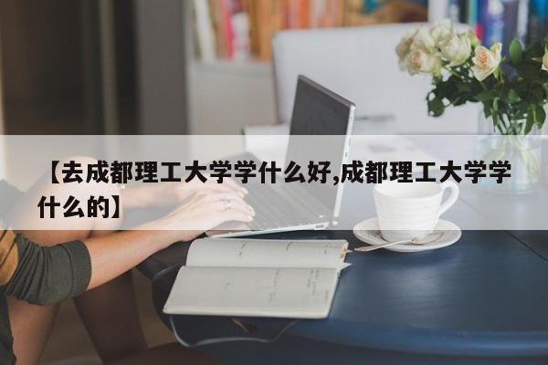 【去成都理工大学学什么好,成都理工大学学什么的】