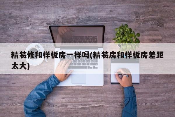 精装修和样板房一样吗(精装房和样板房差距太大)