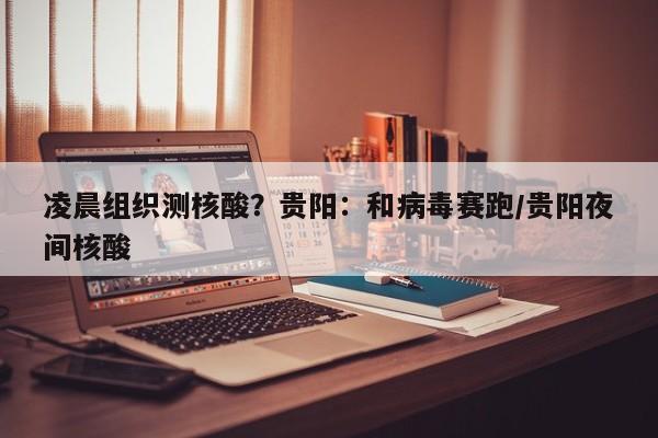 凌晨组织测核酸？贵阳：和病毒赛跑/贵阳夜间核酸
