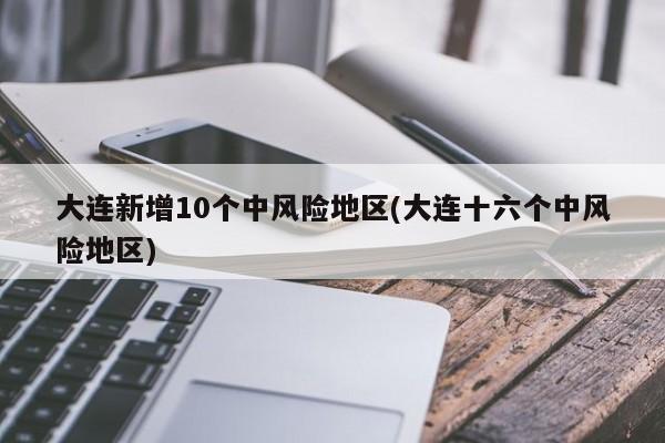 大连新增10个中风险地区(大连十六个中风险地区)
