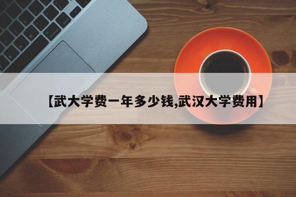 【武大学费一年多少钱,武汉大学费用】