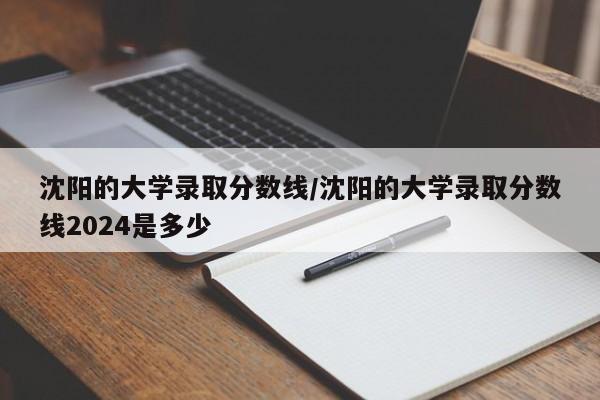 沈阳的大学录取分数线/沈阳的大学录取分数线2024是多少