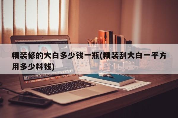 精装修的大白多少钱一瓶(精装刮大白一平方用多少料钱)