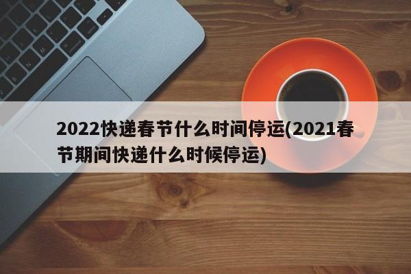 2022快递春节什么时间停运(2021春节期间快递什么时候停运)