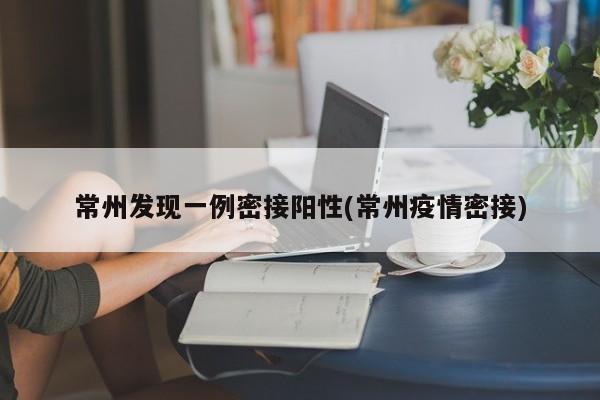 常州发现一例密接阳性(常州疫情密接)