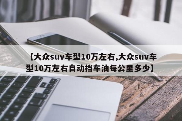 【大众suv车型10万左右,大众suv车型10万左右自动挡车油每公里多少】