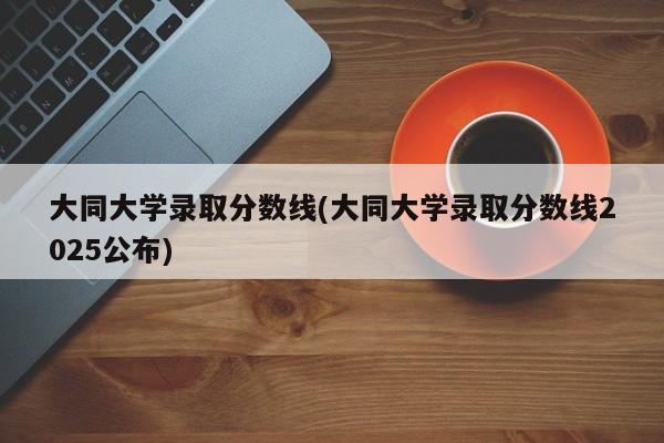 大同大学录取分数线(大同大学录取分数线2025公布)