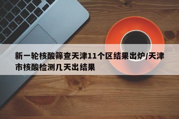 新一轮核酸筛查天津11个区结果出炉/天津市核酸检测几天出结果