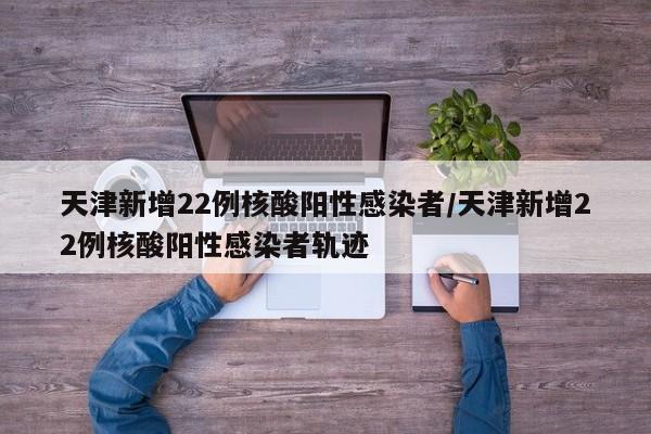 天津新增22例核酸阳性感染者/天津新增22例核酸阳性感染者轨迹