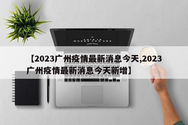 【2023广州疫情最新消息今天,2023广州疫情最新消息今天新增】