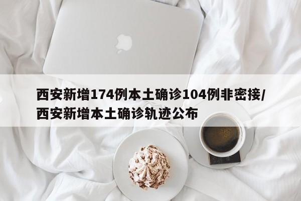 西安新增174例本土确诊104例非密接/西安新增本土确诊轨迹公布