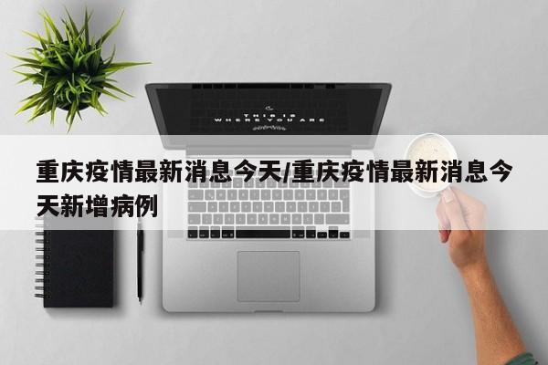 重庆疫情最新消息今天/重庆疫情最新消息今天新增病例