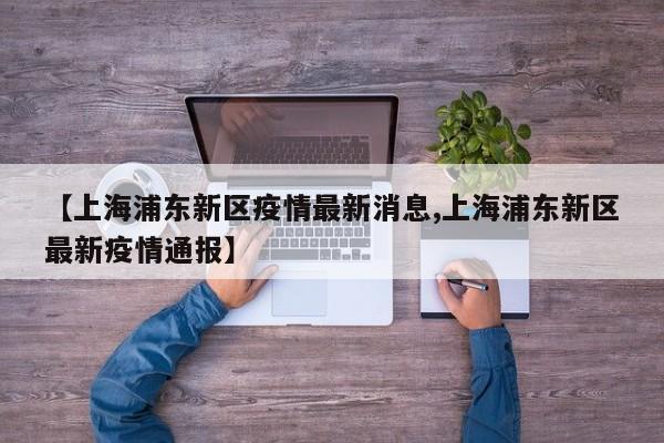 【上海浦东新区疫情最新消息,上海浦东新区最新疫情通报】