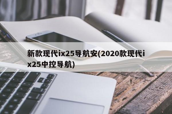 新款现代ix25导航安(2020款现代ix25中控导航)
