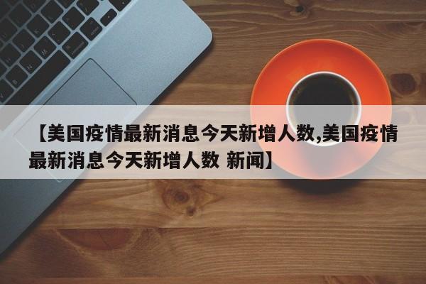 【美国疫情最新消息今天新增人数,美国疫情最新消息今天新增人数 新闻】