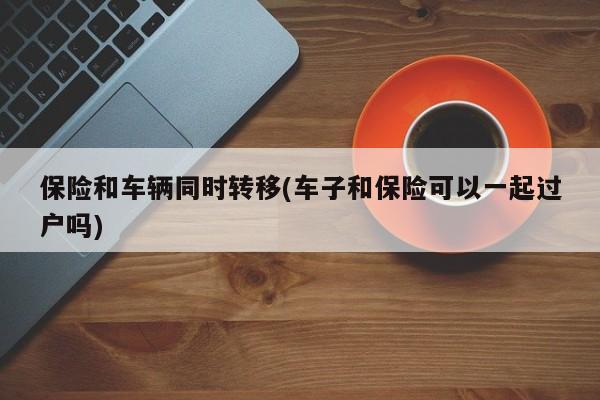 保险和车辆同时转移(车子和保险可以一起过户吗)