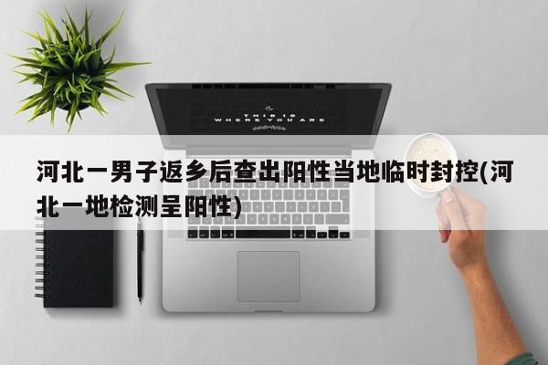 河北一男子返乡后查出阳性当地临时封控(河北一地检测呈阳性)