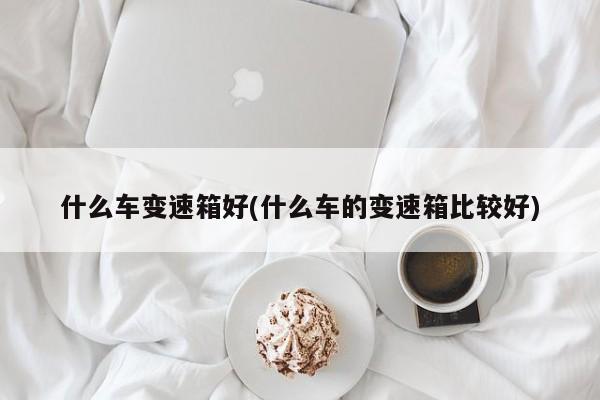 什么车变速箱好(什么车的变速箱比较好)