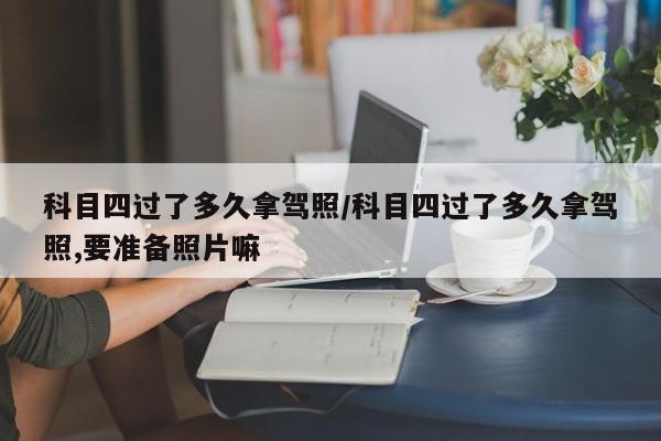 科目四过了多久拿驾照/科目四过了多久拿驾照,要准备照片嘛