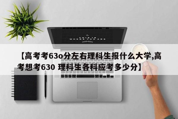 【高考考63o分左右理科生报什么大学,高考想考630 理科生各科应考多少分】