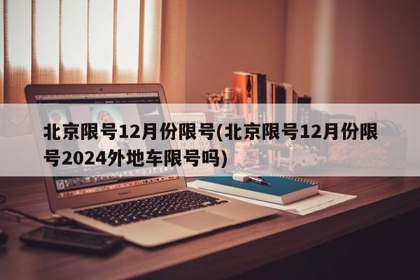 北京限号12月份限号(北京限号12月份限号2024外地车限号吗)
