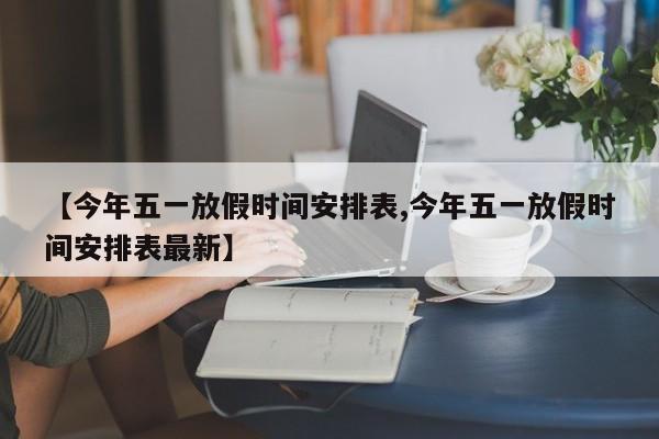 【今年五一放假时间安排表,今年五一放假时间安排表最新】