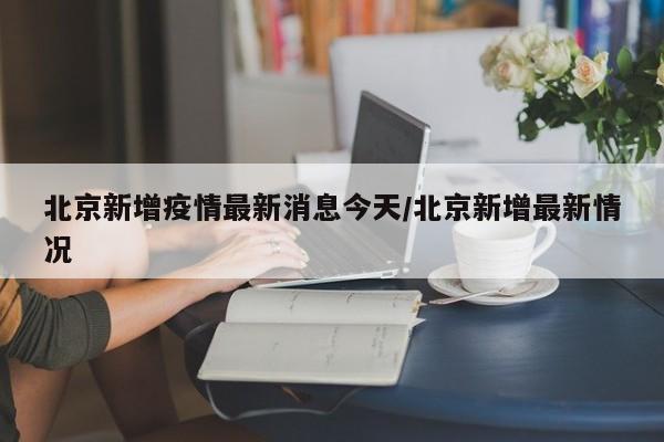 北京新增疫情最新消息今天/北京新增最新情况