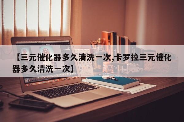 【三元催化器多久清洗一次,卡罗拉三元催化器多久清洗一次】