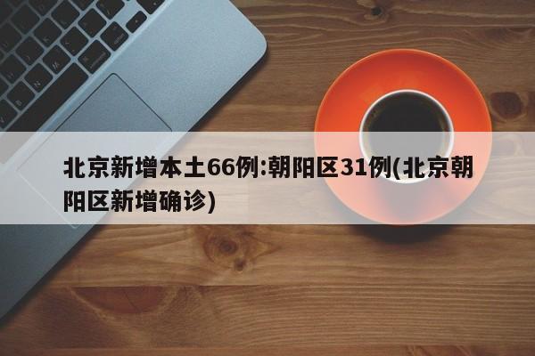 北京新增本土66例:朝阳区31例(北京朝阳区新增确诊)