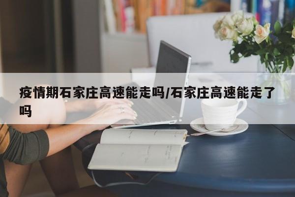 疫情期石家庄高速能走吗/石家庄高速能走了吗