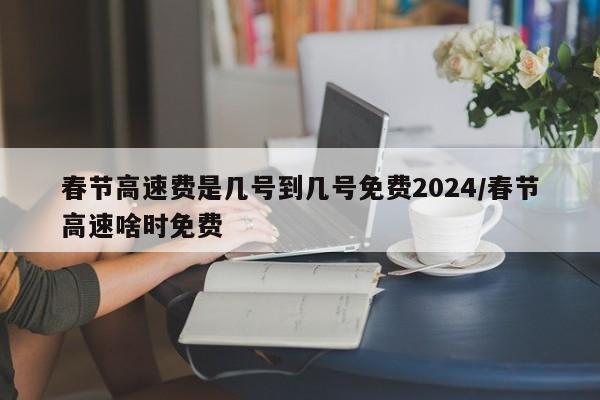 春节高速费是几号到几号免费2024/春节高速啥时免费