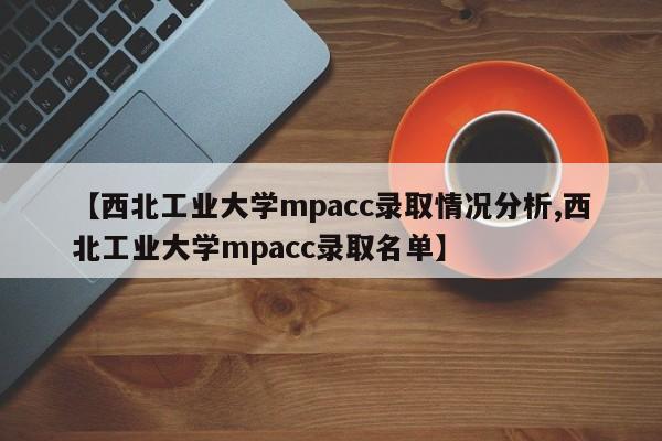 【西北工业大学mpacc录取情况分析,西北工业大学mpacc录取名单】