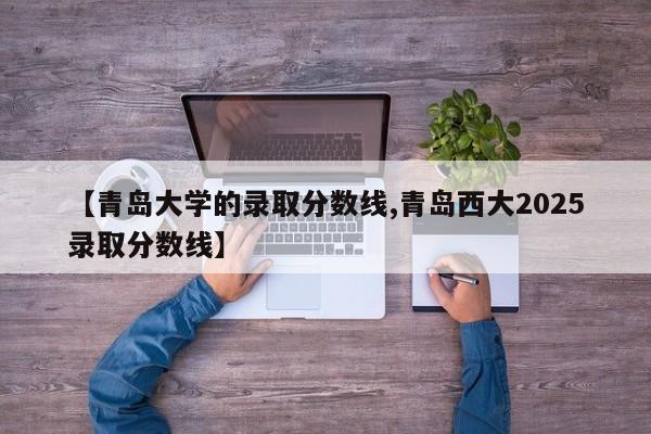 【青岛大学的录取分数线,青岛西大2025录取分数线】