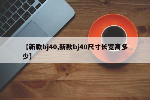 【新款bj40,新款bj40尺寸长宽高多少】