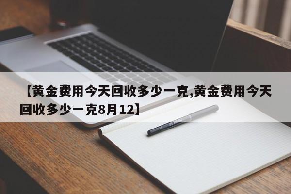 【黄金费用今天回收多少一克,黄金费用今天回收多少一克8月12】