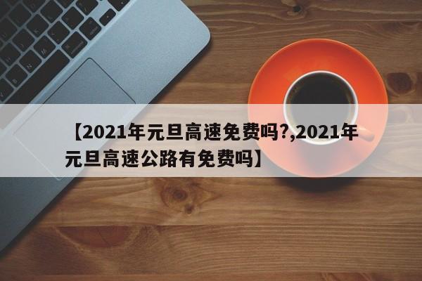 【2021年元旦高速免费吗?,2021年元旦高速公路有免费吗】