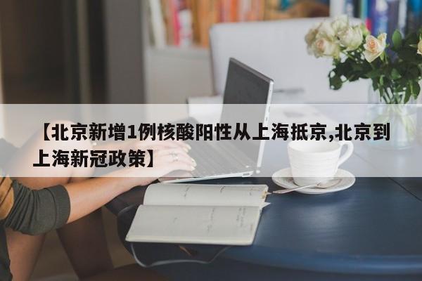 【北京新增1例核酸阳性从上海抵京,北京到上海新冠政策】