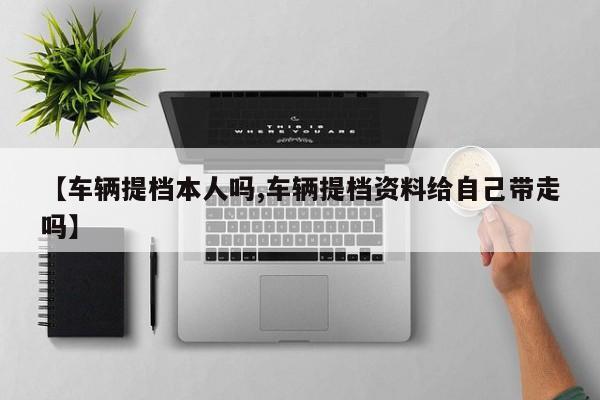 【车辆提档本人吗,车辆提档资料给自己带走吗】