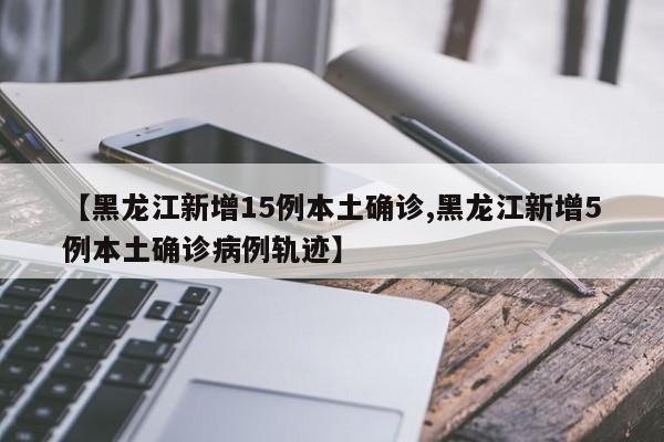 【黑龙江新增15例本土确诊,黑龙江新增5例本土确诊病例轨迹】