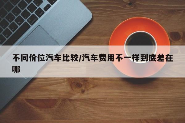 不同价位汽车比较/汽车费用不一样到底差在哪