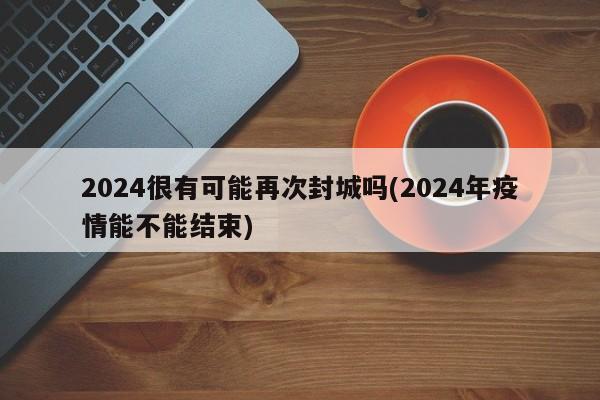 2024很有可能再次封城吗(2024年疫情能不能结束)