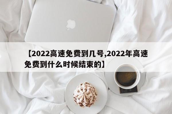 【2022高速免费到几号,2022年高速免费到什么时候结束的】