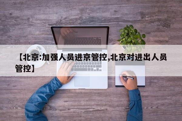 【北京:加强人员进京管控,北京对进出人员管控】