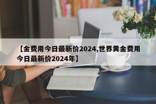 【金费用今日最新价2024,世界黄金费用今日最新价2024年】