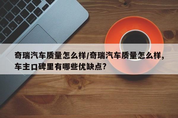 奇瑞汽车质量怎么样/奇瑞汽车质量怎么样,车主口碑里有哪些优缺点?