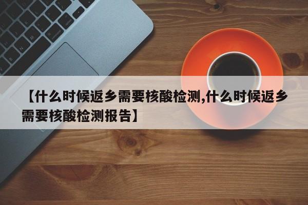 【什么时候返乡需要核酸检测,什么时候返乡需要核酸检测报告】