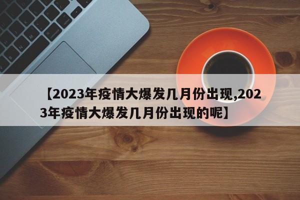 【2023年疫情大爆发几月份出现,2023年疫情大爆发几月份出现的呢】