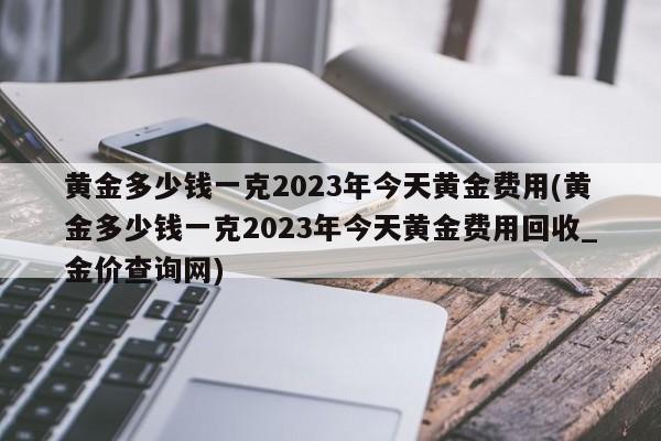 黄金多少钱一克2023年今天黄金费用(黄金多少钱一克2023年今天黄金费用回收_金价查询网)