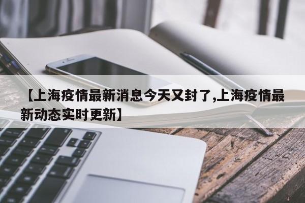 【上海疫情最新消息今天又封了,上海疫情最新动态实时更新】